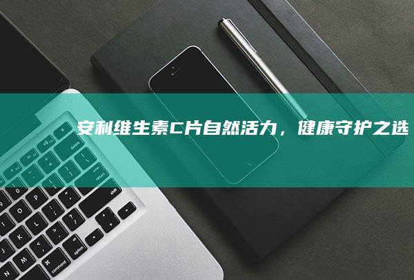 安利维生素C片：自然活力，健康守护之选