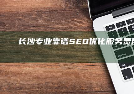 长沙专业靠谱SEO优化服务费用解析